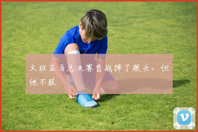 文班亚马总决赛首战摔了跟头，但他不服